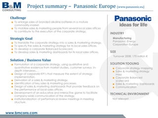 Project summary – Panasonic Europe (www.panasonic.eu)

  Challenge
  ■ To enlarge sales of branded alkaline batteries in a mature
    commodity market.
  ■ To mobilize sales & marketing people from several local sales offices
    to contribute to the execution of the corporate strategy.
                                                                               INDUSTRY
  Strategic Goal                                                                Manufacturing
                                                                                Panasonic Energy
  ■   To translate the corporate strategy into a sales & marketing strategy.
                                                                                Corporation Europe
  ■   To specify the sales & marketing strategy for its local sales offices.
  ■   To develop a corporate Balanced Scorecard.
  ■   To develop sales & marketing dashboards for its local sales offices.     SIZE
                                                                                 Turnover 2008: 170 million €
  Solution / Business Value
  ■ Formulation of a corporate strategy, using qualitative and                 SOLUTION TOOLING
    quantitative evidence from market studies, customer surveys, in-            ■ Corporate strategy mapping
    depth interviews... .                                                       ■ Sales & marketing strategy
  ■ Design of corporate KPI’s that measure the extent of strategy                 map
    implementation.                                                             ■ Corporate Balanced
  ■ Derivation of a sales & marketing strategy.                                   scorecard
  ■ Identification of key sales & marketing processes.                          ■ Sales & marketing dashboards
  ■ Design of sales & marketing dashboards that provide feedback on             ■ Communication
    the performance of local sales offices.
  ■ Development of an educative and interactive game to facilitate             TECHNICAL ENVIRONMENT
    company-wide communication of the strategy.
  ■ Institutionalization of performance review meetings in meeting              Not relevant
    structure.



www.bmcons.com
 