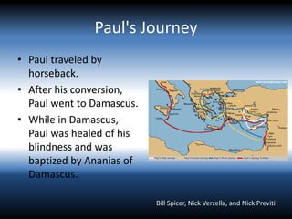 Paul's Journey
• Paul traveled by
horseback.
• After his conversion,
Paul went to Damascus.
• While in Damascus,
Paul was healed of his
blindness and was
baptized by Ananias of
Damascus.
Bill Spicer, Nick Verzella, and Nick Previti
 