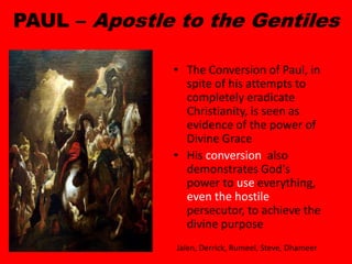 PAUL – Apostle to the Gentiles
• The Conversion of Paul, in
spite of his attempts to
completely eradicate
Christianity, is seen as
evidence of the power of
Divine Grace
• His conversion also
demonstrates God's
power to use everything,
even the hostile
persecutor, to achieve the
divine purpose
Jalen, Derrick, Rumeel, Steve, Dhameer
 