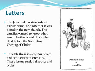 Letters
 The Jews had questions about
circumcision, and whether it was
aloud in the new church. The
gentiles wanted to know what
would be the fate of those who
died before the Seconding
Coming of Christ.
 To settle these issues, Paul wrote
and sent letters to each city.
These letters settled disputes and
order
Dante Mullings
&
Jason Kim
 