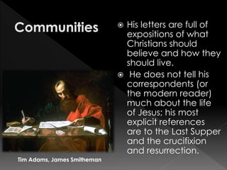  His letters are full of
expositions of what
Christians should
believe and how they
should live.
 He does not tell his
correspondents (or
the modern reader)
much about the life
of Jesus; his most
explicit references
are to the Last Supper
and the crucifixion
and resurrection.
Tim Adams, James Smitheman
 