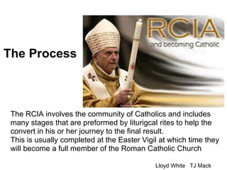 The Process
The RCIA involves the community of Catholics and includes
many stages that are preformed by liturigcal rites to help the
convert in his or her journey to the final result.
This is usually completed at the Easter Vigil at which time they
will become a full member of the Roman Catholic Church
Lloyd White TJ Mack
 