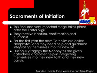 Sacraments of Initiation
 This final and very important stage takes place
after the Easter Vigil.
 They receive baptism, confirmation and
eucharist.
 For the first year the new Catholics are called
Neophytes, and they need help and guidance
integrating themselves into this new life.
 During Mystagogy the Neophytes are given
catechesis and other help in integrating
themselves into their new Faith and their new
parish.
Branden Loomis, Ryan Valentino and Mike Regan
 