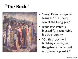 “The Rock”
• Simon Peter recognizes
Jesus as “the Christ,
son of the living god.”
• Jesus says Peter is
blessed for recognizing
his true identity
• “On this rock I will
build my church, and
the gates of Hades, will
not prevail against it.”
Shawn Smith
 