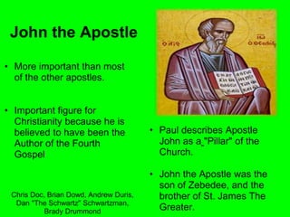 John the Apostle
• More important than most
of the other apostles.
• Important figure for
Christianity because he is
believed to have been the
Author of the Fourth
Gospel
• Paul describes Apostle
John as a "Pillar" of the
Church.
• John the Apostle was the
son of Zebedee, and the
brother of St. James The
Greater.
Chris Doc, Brian Dowd, Andrew Duris,
Dan "The Schwartz" Schwartzman,
Brady Drummond
 