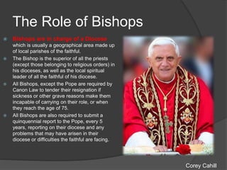 The Role of Bishops
 Bishops are in charge of a Diocese
which is usually a geographical area made up
of local parishes of the faithful.
 The Bishop is the superior of all the priests
(except those belonging to religious orders) in
his dioceses, as well as the local spiritual
leader of all the faithful of his diocese.
 All Bishops, except the Pope are required by
Canon Law to tender their resignation if
sickness or other grave reasons make them
incapable of carrying on their role, or when
they reach the age of 75.
 All Bishops are also required to submit a
quinquennial report to the Pope, every 5
years, reporting on their diocese and any
problems that may have arisen in their
diocese or difficulties the faithful are facing.
Corey Cahill
 