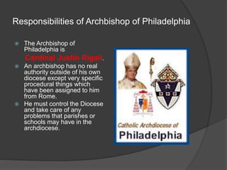 Responsibilities of Archbishop of Philadelphia
 The Archbishop of
Philadelphia is
Cardinal Justin Rigali.
 An archbishop has no real
authority outside of his own
diocese except very specific
procedural things which
have been assigned to him
from Rome.
 He must control the Diocese
and take care of any
problems that parishes or
schools may have in the
archdiocese.
 