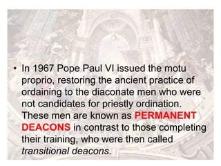 • In 1967 Pope Paul VI issued the motu
proprio, restoring the ancient practice of
ordaining to the diaconate men who were
not candidates for priestly ordination.
These men are known as PERMANENT
DEACONS in contrast to those completing
their training, who were then called
transitional deacons.
 