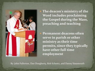  The deacon's ministry of the
Word includes proclaiming
the Gospel during the Mass,
preaching and teaching
 Permanent deacons often
serve in parish or other
ministry as their time
permits, since they typically
have other full time
employment
By: John Fullerton, Dan Dougherty, Rob Scheetz, and Danny Sissamouth
 