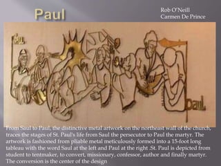From Saul to Paul, the distinctive metal artwork on the northeast wall of the church,
traces the stages of St. Paul's life from Saul the persecutor to Paul the martyr. The
artwork is fashioned from pliable metal meticulously formed into a 15-foot long
tableau with the word Saul at the left and Paul at the right .St. Paul is depicted from
student to tentmaker, to convert, missionary, confessor, author and finally martyr.
The conversion is the center of the design
Rob O’Neill
Carmen De Prince
 