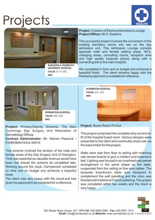 Project: Creation of Elective Admissions Lounge
                                                       Project Officer: Mr D. Dawkins

                                                       This successful project involved the conversion of the
                                                       existing dormitory rooms into two on the day
                                                       admission unit. This Admission Lounge consists
                                                       separate male and female waiting areas, WCs,
                                                       changing areas, consulting rooms, reception area
                                                       and high quality bespoke joinery along with a
                                                       connecting link to the main hospital.
                              BASILDON & THURROCK
                              UNIVERSITY HOSPITAL
                                                       We completed in time and on budget and achieved a
                              VALUE: £114, 000
                                                       beautiful finish. The client remains happy with the
                              NHS
                                                       finished project and is available for reference.


                                                             HOMERTON HOSPITAL
                                                             VALUE: £56, 000
                                                             NHS




                            OPRINGTON HOSPITAL
                            VALUE: £80, 000
                            NHS


Project: Privacy/Dignity Scheme: The Alan               Project: Board Room Fit-Out
Cummings Day Surgery Unit Relocation of
Dermatology Offices                                     This project comprised the complete strip out and re-
Contract Administrator: Mr. Warren Peacock -            fit of the hospital board room. Various designs were
01689 865416 Ext: 65416                                 presented to the client who eventually chose oak, as
                                                        the base timber for the project.
This scheme involved the division of the male and
                                                        Walls were clad from floor to ceiling with matching
female areas of the Day Surgery Unit of Orpington.
                                                        oak veneer boards to give a modern and expensive
Time was essential as valuable revenue would have
                                                        feel. Lighting was housed in an overhead oak pelmet
been lost should the scheme be completed late.
                                                        arrangement in the same shape as the table,
Working around the clock, Carmelcrest completed
                                                        suspended from the ceiling on fine wire cables. The
on time and on budget and achieved a beautiful
                                                        bespoke boardroom table was designed to
finish.
                                                        complement the wall panelling and the room was
The client was very happy with the result and has       finished with traditional French polishing. The project
given his approval to be contacted for a reference.     was completed within two weeks and the client is
                                                        very happy.




                           363 Ripple Road, Essex. IG1 19PN Tel: 020 8594 2594 Fax: 020 8591 1213
                                       Email: info@carmelcrest.co.uk Website: www.carmelcrest.co.uk
 