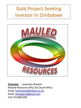 Gold Project Seeking
Investor In Zimbabwe
Promoter: Lovemore Mauled
Mauled Resources (Pty) Ltd, South Africa
Email: lovemauled@yahoo.co.uk
Email: zimexgeos@gmail.com
Cell: 0719801399
 