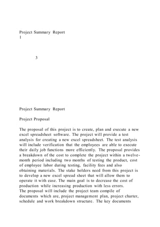 Project Summary Report
1
3
Project Summary Report
Project Proposal
The proposal of this project is to create, plan and execute a new
excel spreadsheet software. The project will provide a test
analysis for creating a new excel spreadsheet. The test analysis
will include verification that the employees are able to execute
their daily job functions more efficiently. The proposal provides
a breakdown of the cost to complete the project within a twelve-
month period including two months of testing the product, cost
of employee labor during testing, facility fees and also
obtaining materials. The stake holders need from this project is
to develop a new excel spread sheet that will allow them to
operate it with ease. The main goal is to decrease the cost of
production while increasing production with less errors.
The proposal will include the project team compile of
documents which are, project management plan, project charter,
schedule and work breakdown structure. The key documents
 
