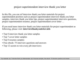 project superintendent interview thank you letter 
In this file, you can ref interview thank you letter materials for project 
superintendent position such as project superintendent interview thank you letter 
samples, interview thank you letter tips, project superintendent interview questions, 
project superintendent resumes, project superintendent cover letter … 
If you need more interview thank you letter materials for project superintendent as 
following, please visit: interviewthankyouletter.info 
• Top 8 interview thank you letter samples 
• Top 7 cover letter samples 
• Top 8 resumes samples 
• Free ebook: 75 interview questions and answers 
• Top 12 secrets to win every job interviews 
Top materials: top 7 interview thank you lettersamples, top 8 resumes samples, free ebook: 75 interview questions and answer 
Interview questions and answers – free download/ pdf and ppt file 
 