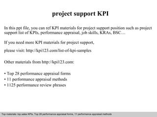 project support KPI 
In this ppt file, you can ref KPI materials for project support position such as project 
support list of KPIs, performance appraisal, job skills, KRAs, BSC… 
If you need more KPI materials for project support, 
please visit: http://kpi123.com/list-of-kpi-samples 
Other materials from http://kpi123.com: 
• Top 28 performance appraisal forms 
• 11 performance appraisal methods 
• 1125 performance review phrases 
Top materials: top sales KPIs, Top 28 performance appraisal forms, 11 performance appraisal methods 
Interview questions and answers – free download/ pdf and ppt file 
 