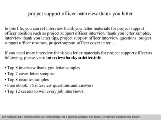 project support officer interview thank you letter 
In this file, you can ref interview thank you letter materials for project support 
officer position such as project support officer interview thank you letter samples, 
interview thank you letter tips, project support officer interview questions, project 
support officer resumes, project support officer cover letter … 
If you need more interview thank you letter materials for project support officer as 
following, please visit: interviewthankyouletter.info 
• Top 8 interview thank you letter samples 
• Top 7 cover letter samples 
• Top 8 resumes samples 
• Free ebook: 75 interview questions and answers 
• Top 12 secrets to win every job interviews 
Top materials: top 7 interview thank you lettersamples, top 8 resumes samples, free ebook: 75 interview questions and answer 
Interview questions and answers – free download/ pdf and ppt file 
 