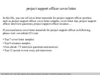 project support officer cover letter 
In this file, you can ref cover letter materials for project support officer position 
such as project support officer cover letter samples, cover letter tips, project support 
officer interview questions, project support officer resumes… 
If you need more cover letter materials for project support officer as following, 
please visit: coverletter123.com 
• Top 7 cover letter samples 
• Top 8 resumes samples 
• Free ebook: 75 interview questions and answers 
• Top 12 secrets to win every job interviews 
Top materials: top 7 cover letter samples, top 8 Interview resumes samples, questions free and ebook: answers 75 – interview free download/ questions pdf and answers 
ppt file 
 