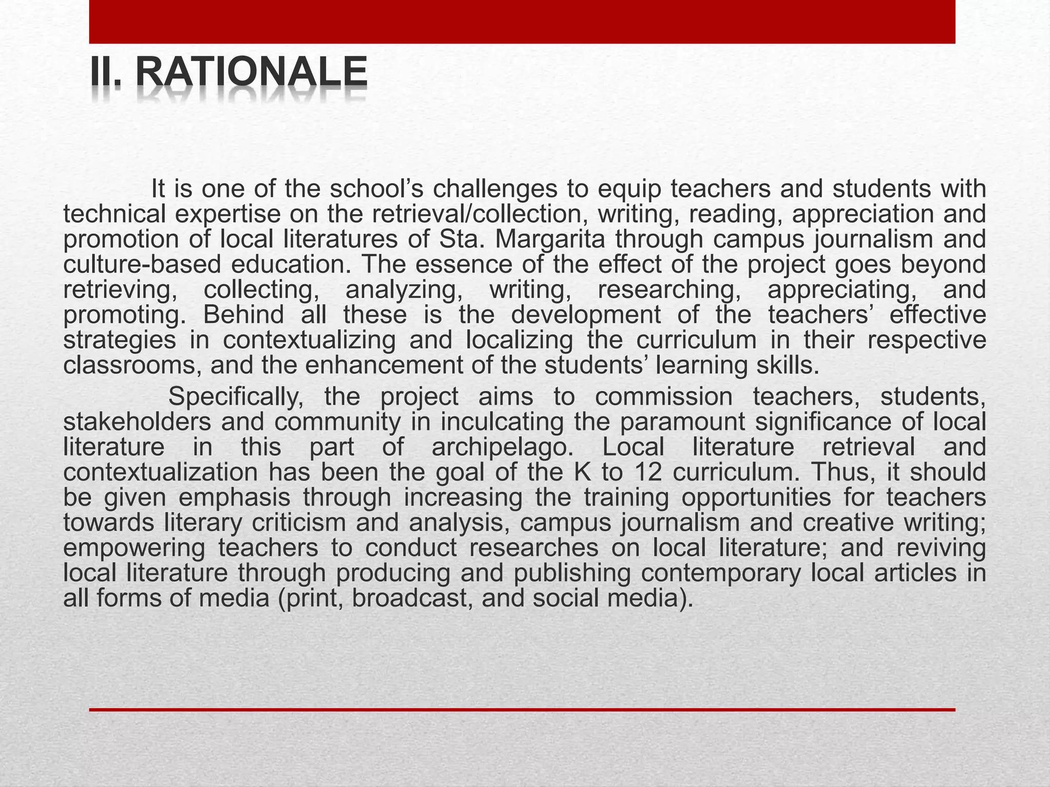 II. RATIONALE
It is one of the school’s challenges to equip teachers and students with
technical expertise on the retrieval/collection, writing, reading, appreciation and
promotion of local literatures of Sta. Margarita through campus journalism and
culture-based education. The essence of the effect of the project goes beyond
retrieving, collecting, analyzing, writing, researching, appreciating, and
promoting. Behind all these is the development of the teachers’ effective
strategies in contextualizing and localizing the curriculum in their respective
classrooms, and the enhancement of the students’ learning skills.
Specifically, the project aims to commission teachers, students,
stakeholders and community in inculcating the paramount significance of local
literature in this part of archipelago. Local literature retrieval and
contextualization has been the goal of the K to 12 curriculum. Thus, it should
be given emphasis through increasing the training opportunities for teachers
towards literary criticism and analysis, campus journalism and creative writing;
empowering teachers to conduct researches on local literature; and reviving
local literature through producing and publishing contemporary local articles in
all forms of media (print, broadcast, and social media).
 
