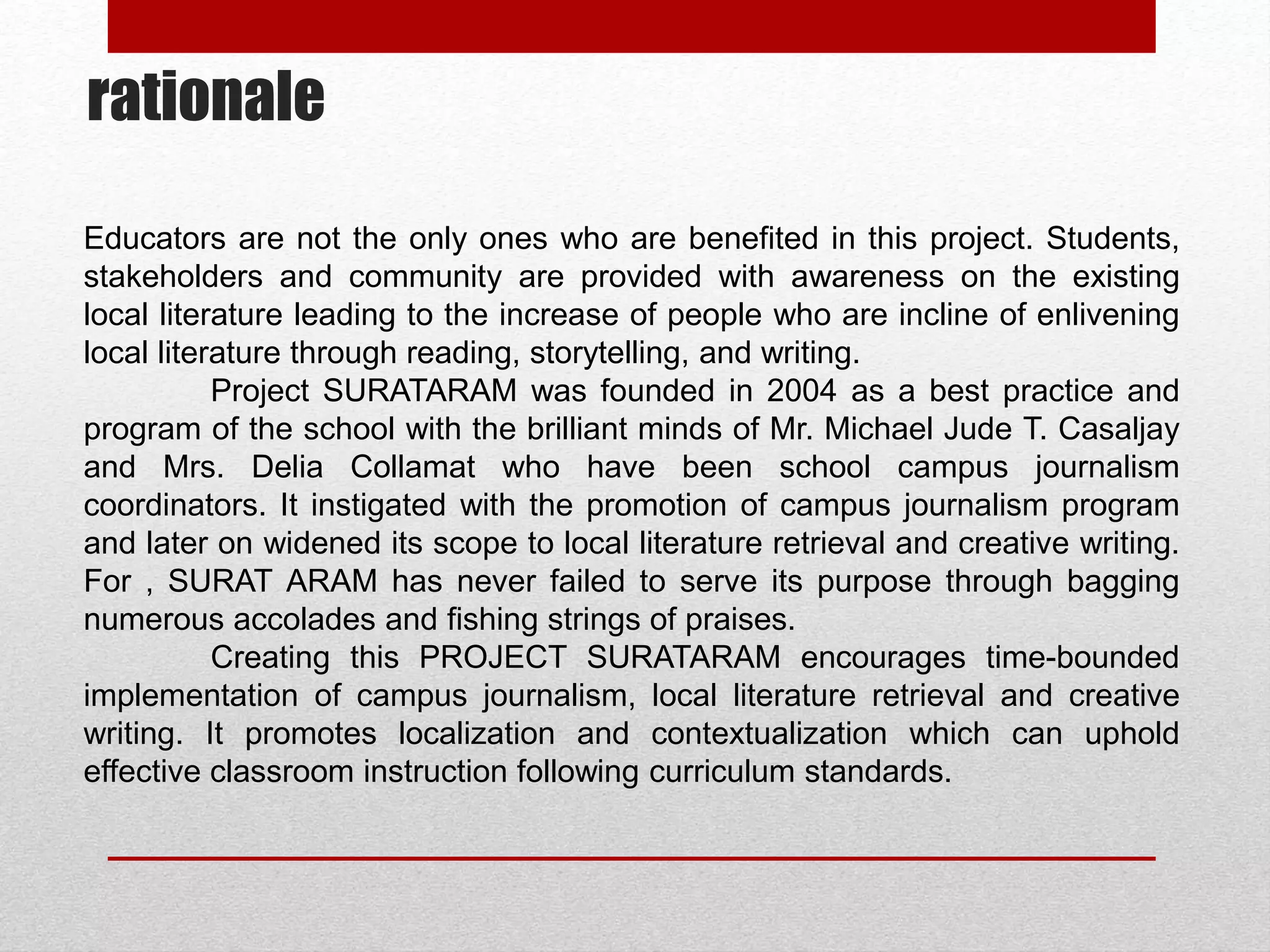 rationale
Educators are not the only ones who are benefited in this project. Students,
stakeholders and community are provided with awareness on the existing
local literature leading to the increase of people who are incline of enlivening
local literature through reading, storytelling, and writing.
Project SURATARAM was founded in 2004 as a best practice and
program of the school with the brilliant minds of Mr. Michael Jude T. Casaljay
and Mrs. Delia Collamat who have been school campus journalism
coordinators. It instigated with the promotion of campus journalism program
and later on widened its scope to local literature retrieval and creative writing.
For , SURAT ARAM has never failed to serve its purpose through bagging
numerous accolades and fishing strings of praises.
Creating this PROJECT SURATARAM encourages time-bounded
implementation of campus journalism, local literature retrieval and creative
writing. It promotes localization and contextualization which can uphold
effective classroom instruction following curriculum standards.
 