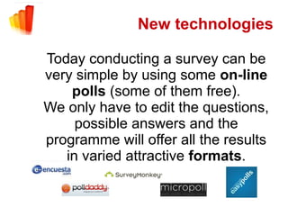 New technologies

Today conducting a survey can be
very simple by using some on-line
    polls (some of them free).
We only have to edit the questions,
     possible answers and the
programme will offer all the results
   in varied attractive formats.
 