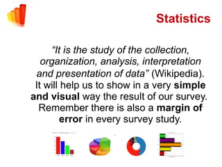 Statistics

     “It is the study of the collection,
   organization, analysis, interpretation
 and presentation of data” (Wikipedia).
 It will help us to show in a very simple
and visual way the result of our survey.
  Remember there is also a margin of
         error in every survey study.
 