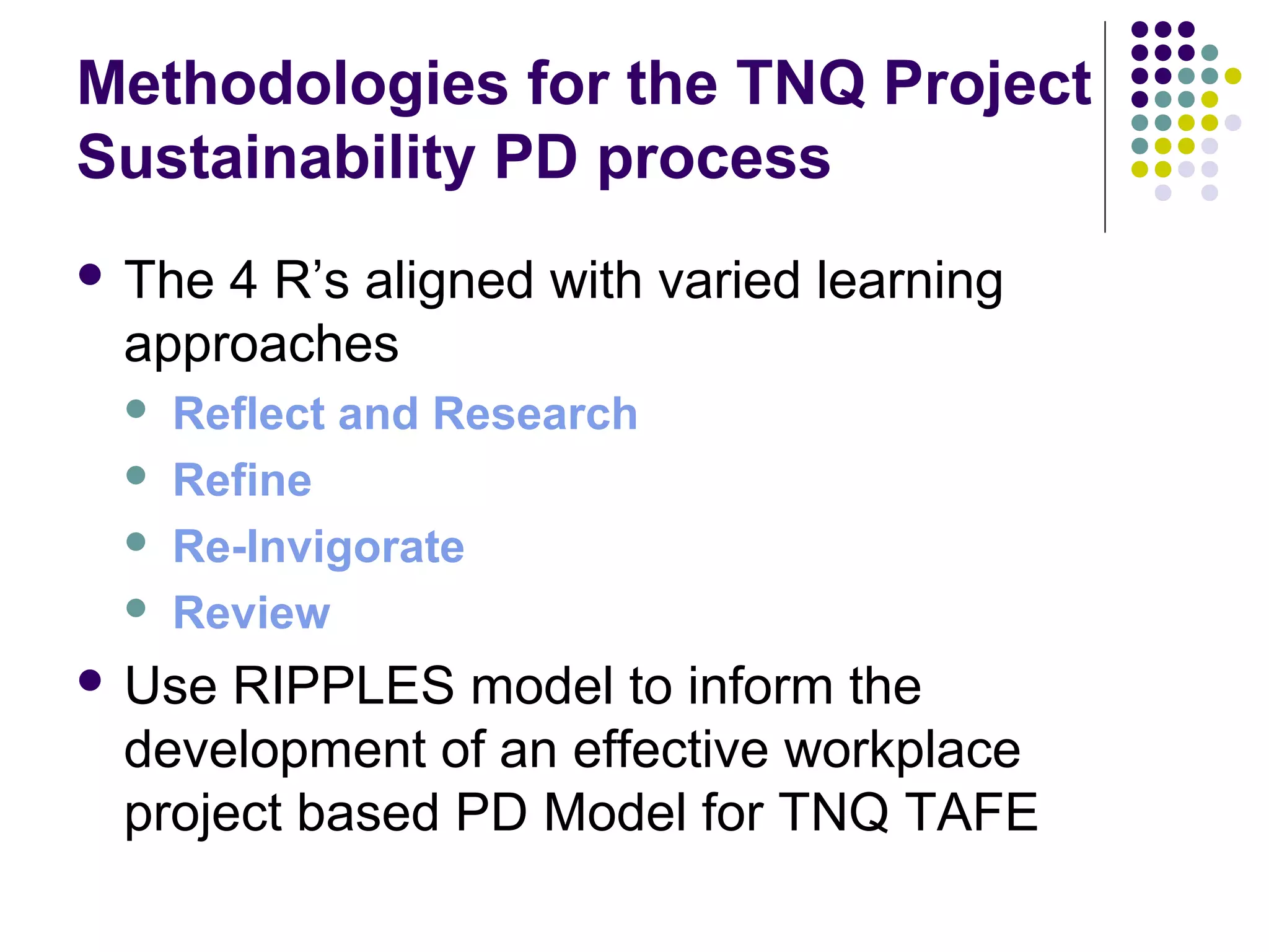 Methodologies for the TNQ Project
Sustainability PD process
 The 4 R’s aligned with varied learning
approaches
 Reflect and Research
 Refine
 Re-Invigorate
 Review
 Use RIPPLES model to inform the
development of an effective workplace
project based PD Model for TNQ TAFE
 