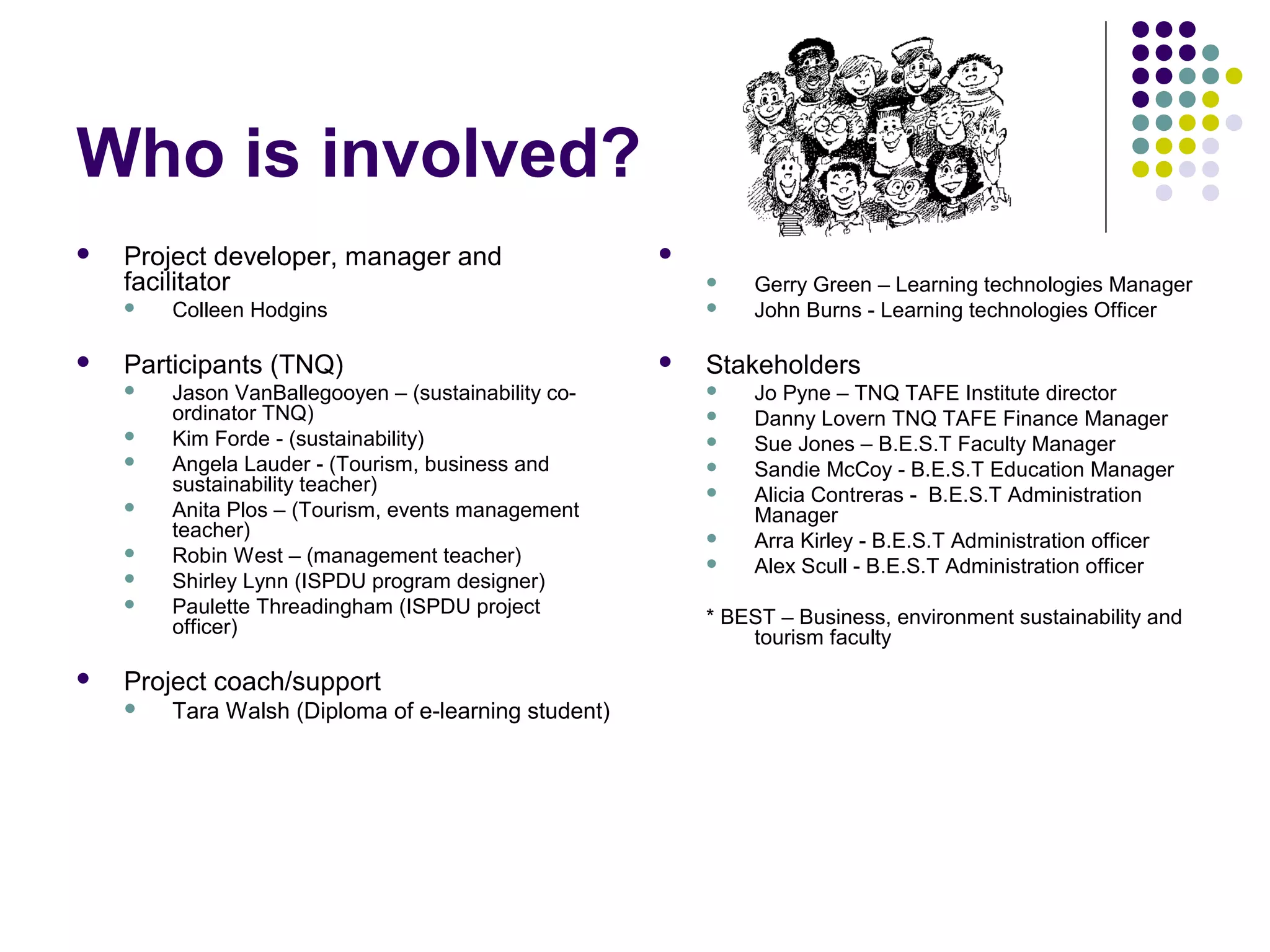 Who is involved?
 Project developer, manager and
facilitator
 Colleen Hodgins
 Participants (TNQ)
 Jason VanBallegooyen – (sustainability co-
ordinator TNQ)
 Kim Forde - (sustainability)
 Angela Lauder - (Tourism, business and
sustainability teacher)
 Anita Plos – (Tourism, events management
teacher)
 Robin West – (management teacher)
 Shirley Lynn (ISPDU program designer)
 Paulette Threadingham (ISPDU project
officer)
 Project coach/support
 Tara Walsh (Diploma of e-learning student)
 Technical Support
 Gerry Green – Learning technologies Manager
 John Burns - Learning technologies Officer
 Stakeholders
 Jo Pyne – TNQ TAFE Institute director
 Danny Lovern TNQ TAFE Finance Manager
 Sue Jones – B.E.S.T Faculty Manager
 Sandie McCoy - B.E.S.T Education Manager
 Alicia Contreras - B.E.S.T Administration
Manager
 Arra Kirley - B.E.S.T Administration officer
 Alex Scull - B.E.S.T Administration officer
* BEST – Business, environment sustainability and
tourism faculty
 