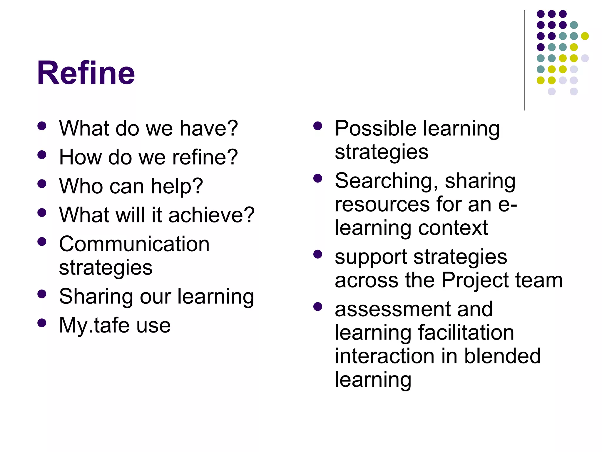 Refine
 What do we have?
 How do we refine?
 Who can help?
 What will it achieve?
 Communication
strategies
 Sharing our learning
 My.tafe use
 Possible learning
strategies
 Searching, sharing
resources for an e-
learning context
 support strategies
across the Project team
 assessment and
learning facilitation
interaction in blended
learning
 