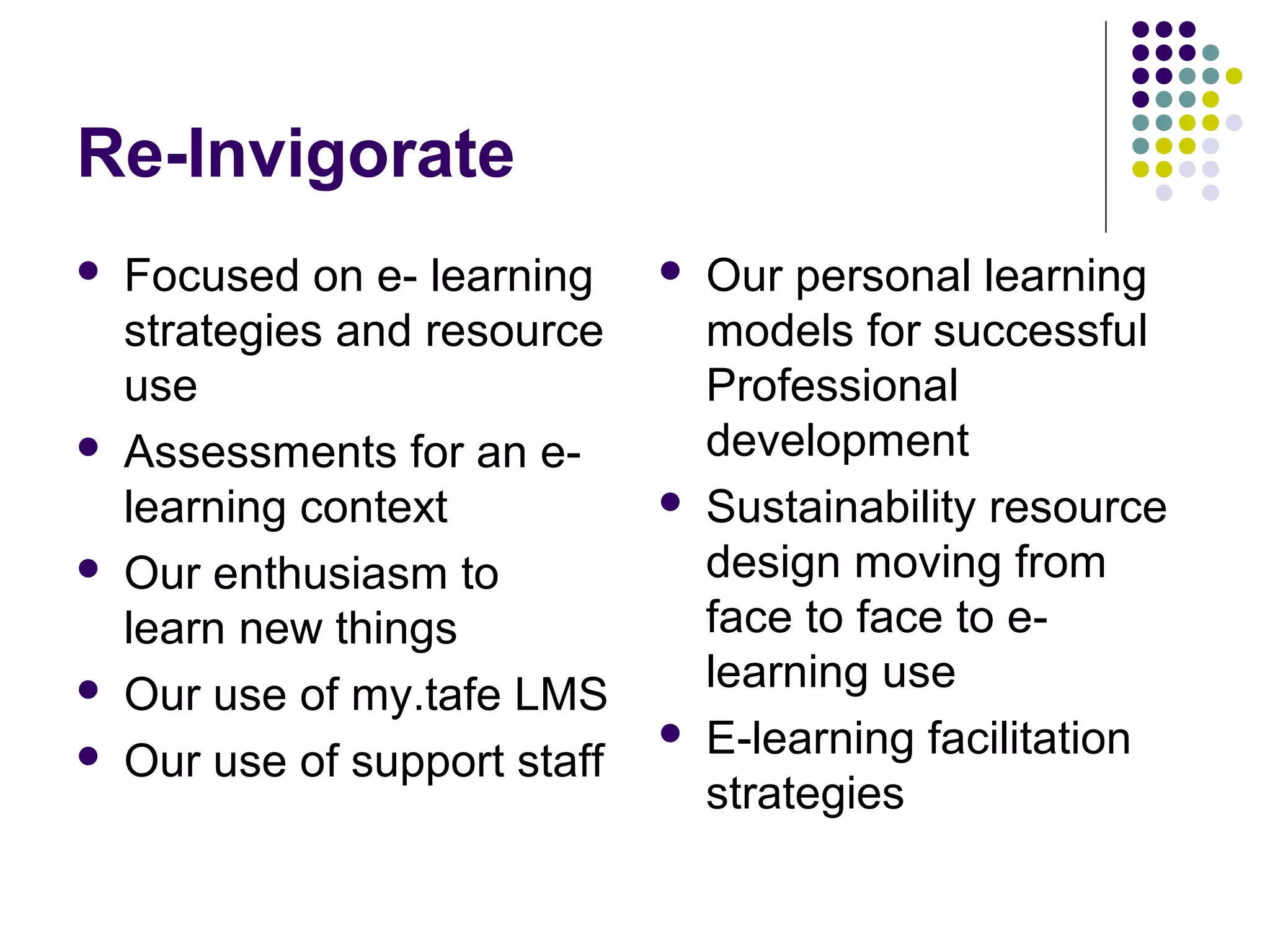 Re-Invigorate
 Focused on e- learning
strategies and resource
use
 Assessments for an e-
learning context
 Our enthusiasm to
learn new things
 Our use of my.tafe LMS
 Our use of support staff
 Our personal learning
models for successful
Professional
development
 Sustainability resource
design moving from
face to face to e-
learning use
 E-learning facilitation
strategies
 