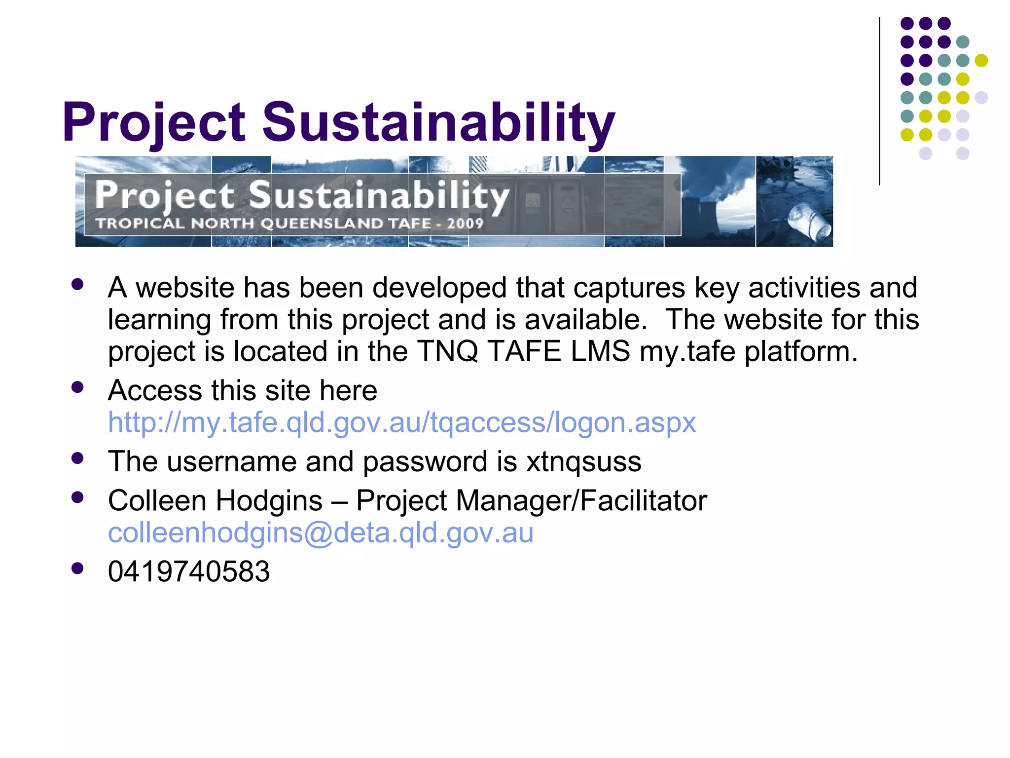 Project Sustainability
 A website has been developed that captures key activities and
learning from this project and is available. The website for this
project is located in the TNQ TAFE LMS my.tafe platform.
 Access this site here
http://my.tafe.qld.gov.au/tqaccess/logon.aspx
 The username and password is xtnqsuss
 Colleen Hodgins – Project Manager/Facilitator
colleenhodgins@deta.qld.gov.au
 0419740583
 