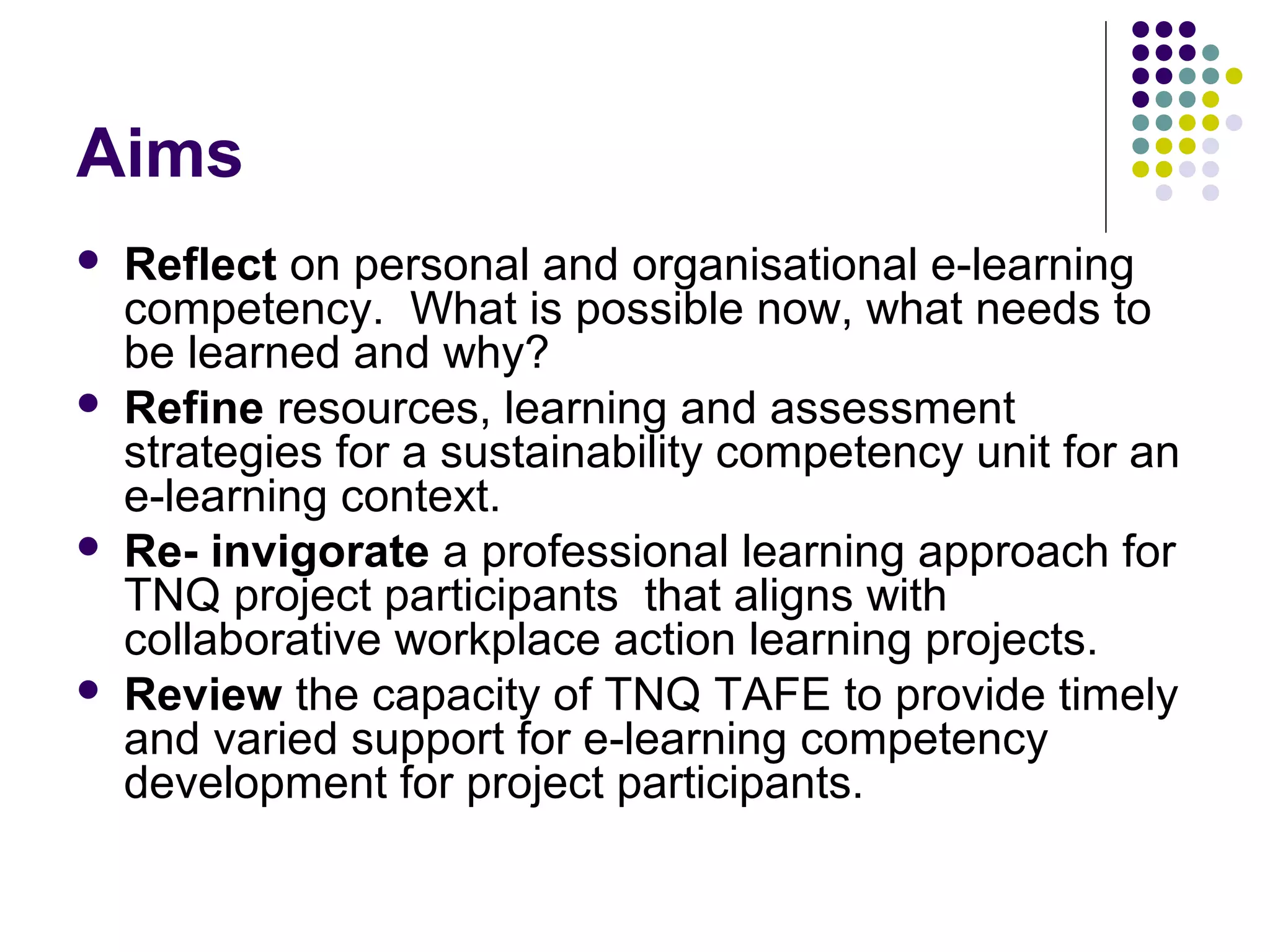 Aims
 Reflect on personal and organisational e-learning
competency. What is possible now, what needs to
be learned and why?
 Refine resources, learning and assessment
strategies for a sustainability competency unit for an
e-learning context.
 Re- invigorate a professional learning approach for
TNQ project participants that aligns with
collaborative workplace action learning projects.
 Review the capacity of TNQ TAFE to provide timely
and varied support for e-learning competency
development for project participants.
 