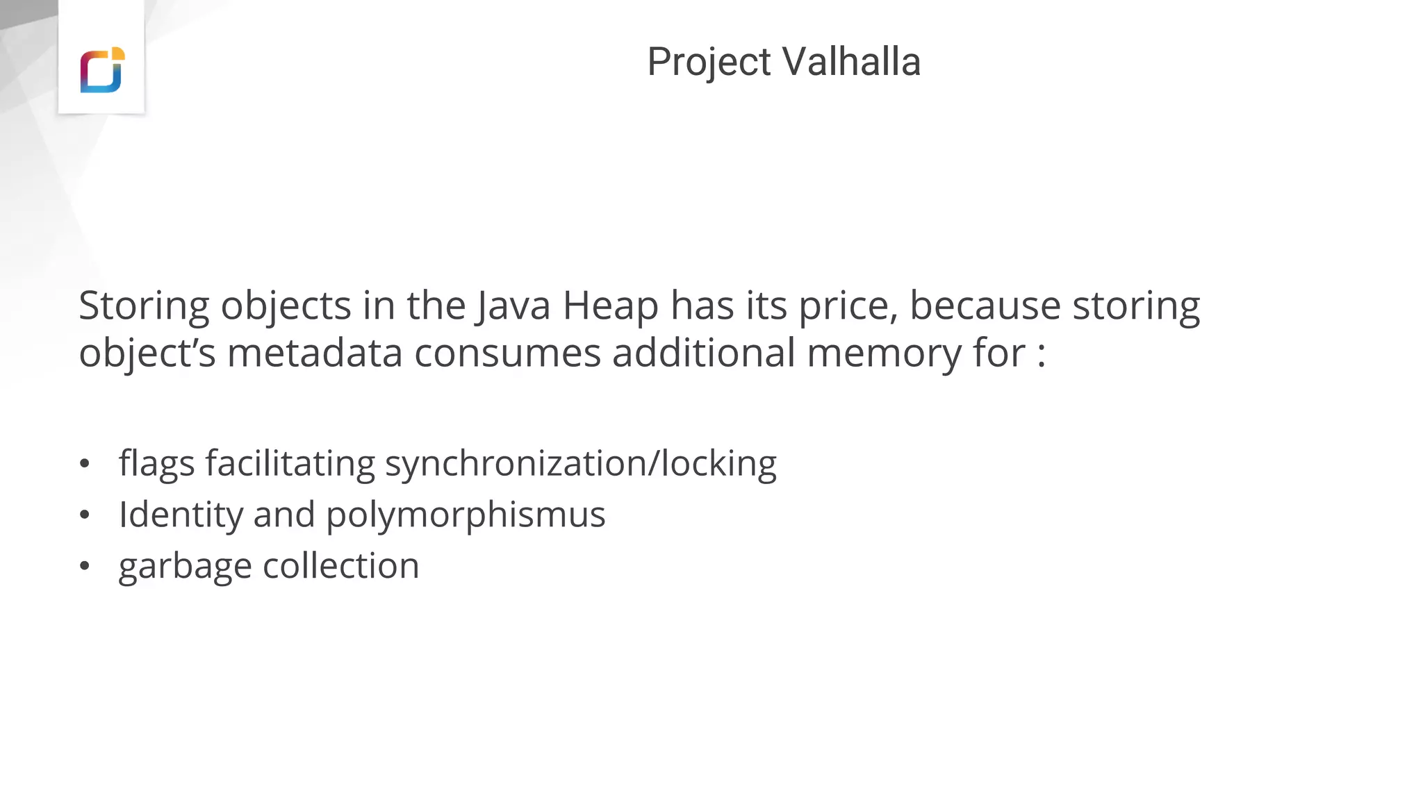 Project Valhalla
Storing objects in the Java Heap has its price, because storing
object’s metadata consumes additional memory for :
• flags facilitating synchronization/locking
• Identity and polymorphismus
• garbage collection
 