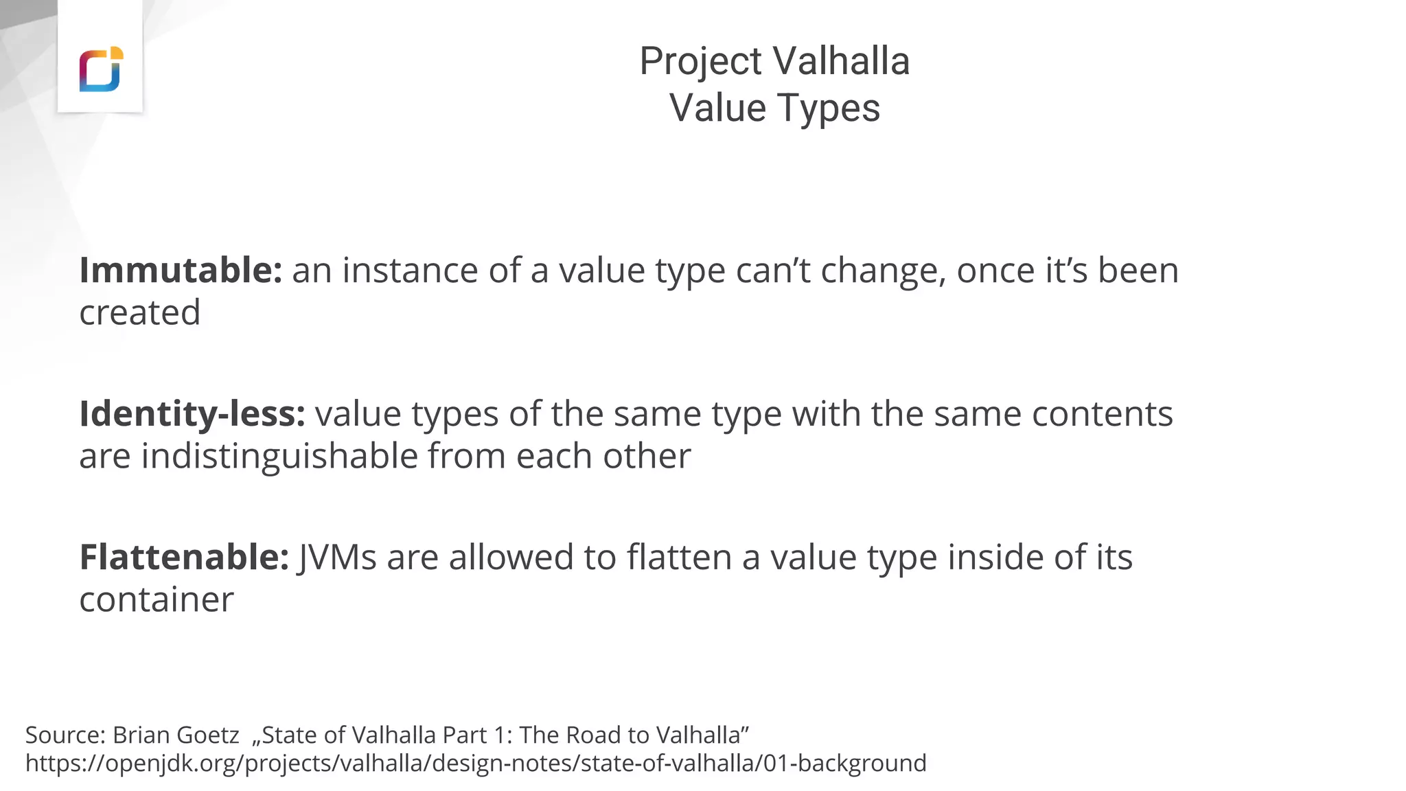 Project Valhalla
Value Types
Immutable: an instance of a value type can’t change, once it’s been
created
Identity-less: value types of the same type with the same contents
are indistinguishable from each other
Flattenable: JVMs are allowed to flatten a value type inside of its
container
Source: Brian Goetz „State of Valhalla Part 1: The Road to Valhalla”
https://openjdk.org/projects/valhalla/design-notes/state-of-valhalla/01-background
 