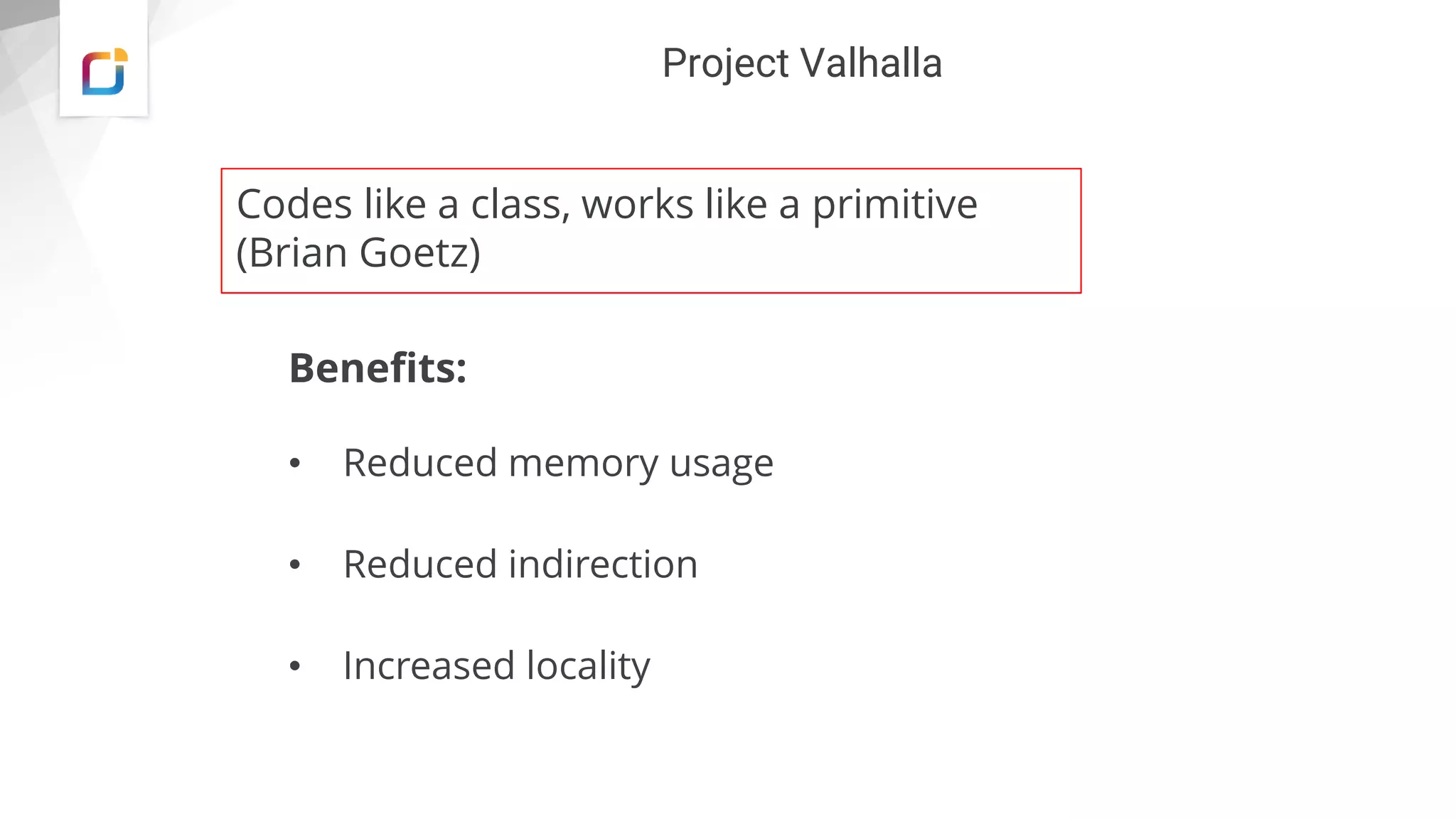 Project Valhalla
Benefits:
• Reduced memory usage
• Reduced indirection
• Increased locality
Codes like a class, works like a primitive
(Brian Goetz)
 