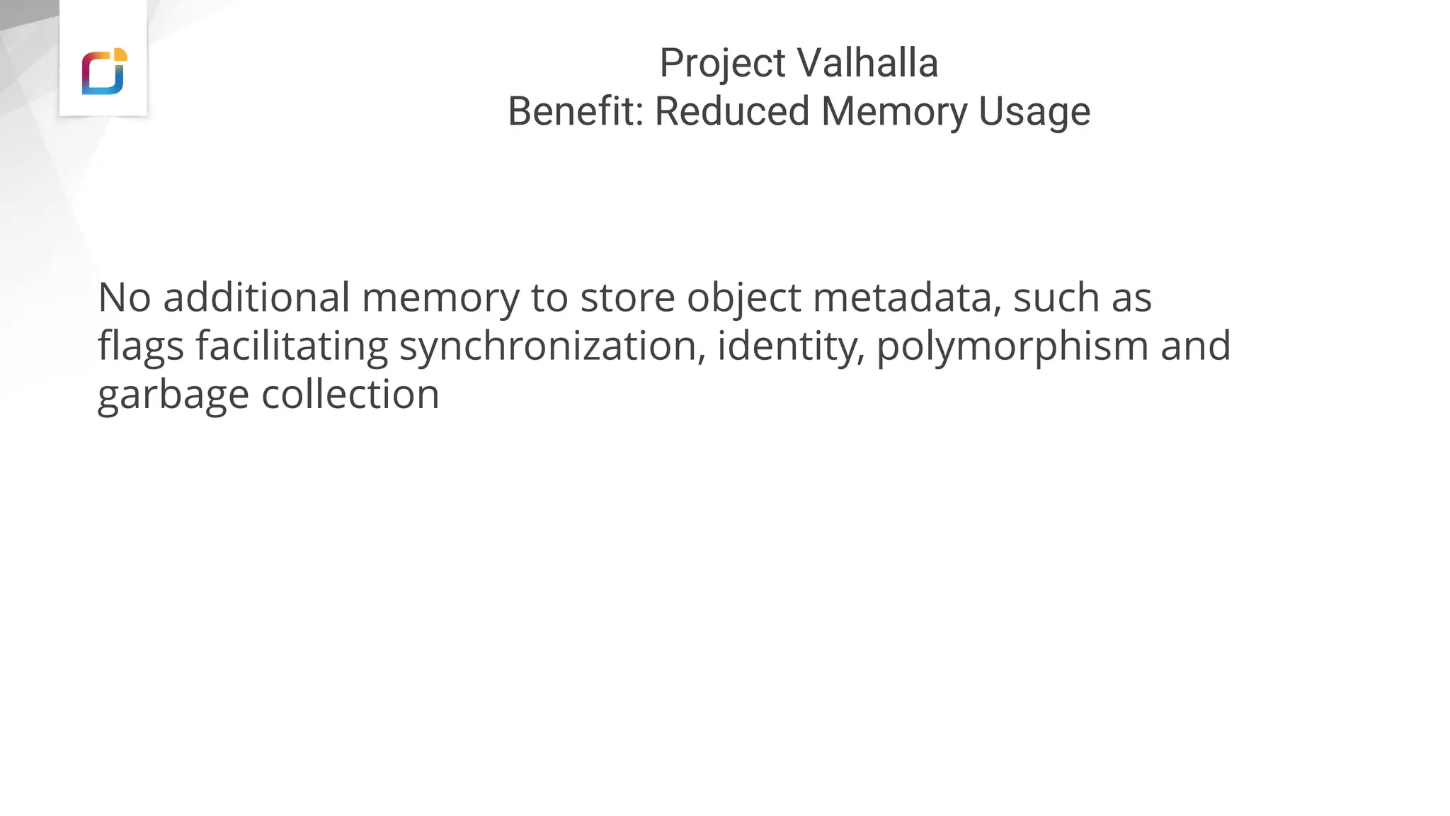 Project Valhalla
Benefit: Reduced Memory Usage
No additional memory to store object metadata, such as
flags facilitating synchronization, identity, polymorphism and
garbage collection
 