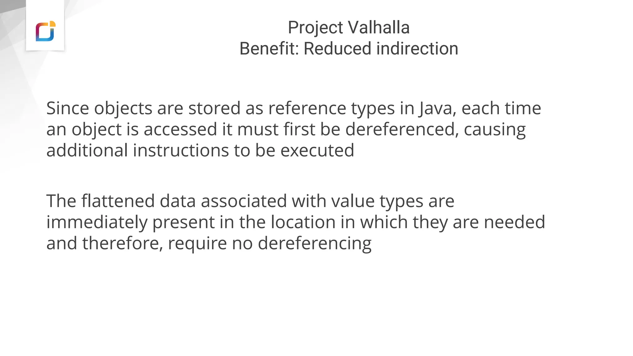 Project Valhalla
Benefit: Reduced indirection
Since objects are stored as reference types in Java, each time
an object is accessed it must first be dereferenced, causing
additional instructions to be executed
The flattened data associated with value types are
immediately present in the location in which they are needed
and therefore, require no dereferencing
 