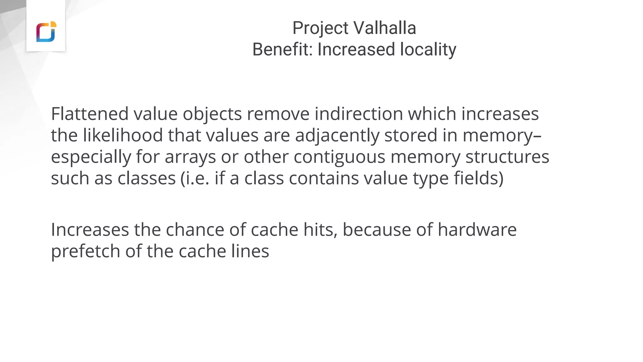 Project Valhalla
Benefit: Increased locality
Flattened value objects remove indirection which increases
the likelihood that values are adjacently stored in memory–
especially for arrays or other contiguous memory structures
such as classes (i.e. if a class contains value type fields)
Increases the chance of cache hits, because of hardware
prefetch of the cache lines
 