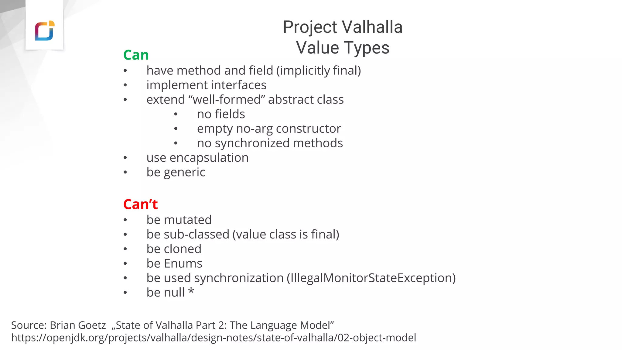 Project Valhalla
Value Types
Can
• have method and field (implicitly final)
• implement interfaces
• extend “well-formed” abstract class
• no fields
• empty no-arg constructor
• no synchronized methods
• use encapsulation
• be generic
Can’t
• be mutated
• be sub-classed (value class is final)
• be cloned
• be Enums
• be used synchronization (IllegalMonitorStateException)
• be null *
Source: Brian Goetz „State of Valhalla Part 2: The Language Model”
https://openjdk.org/projects/valhalla/design-notes/state-of-valhalla/02-object-model
 