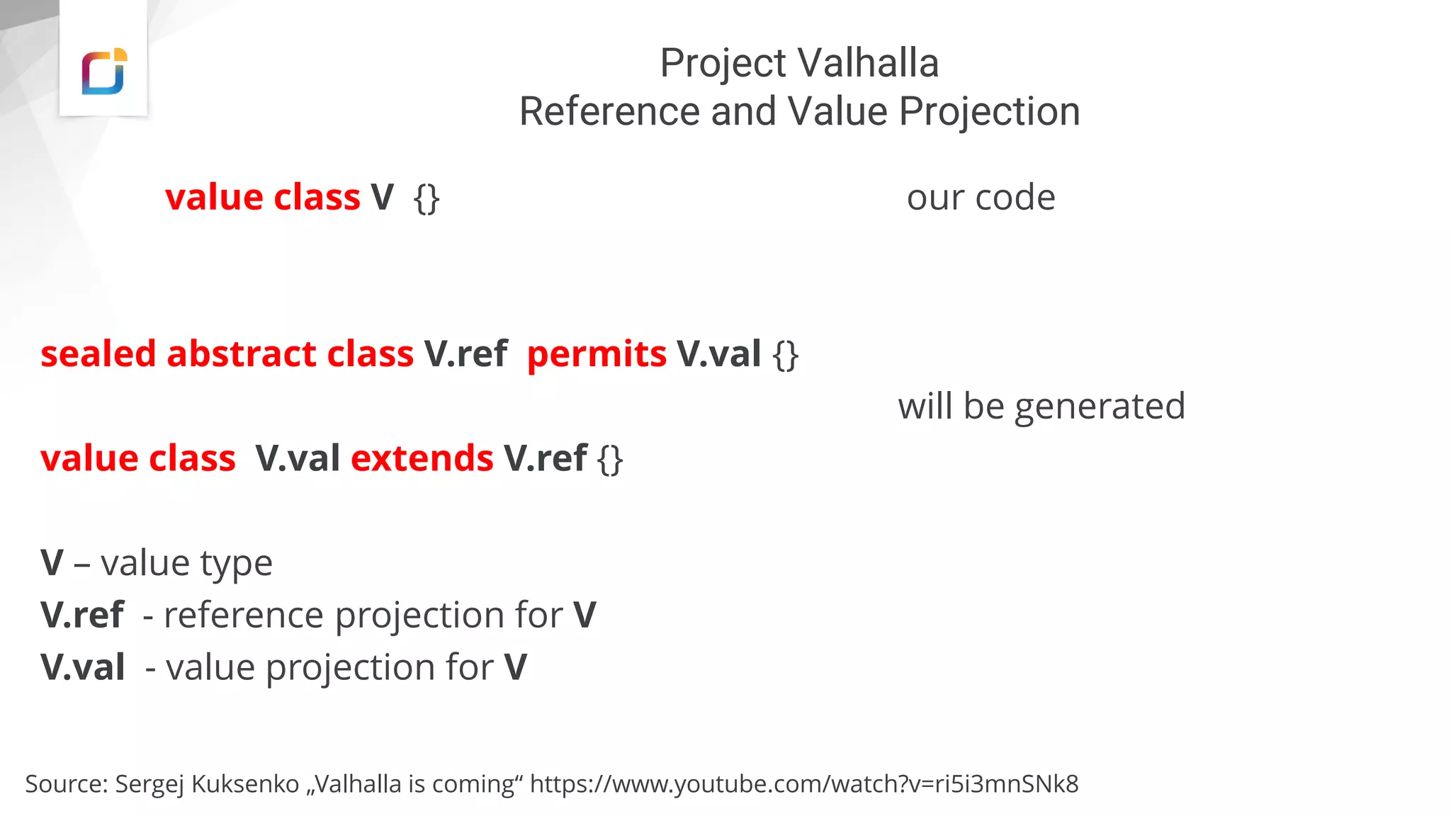 Project Valhalla
Reference and Value Projection
value class V {} our code
sealed abstract class V.ref permits V.val {}
will be generated
value class V.val extends V.ref {}
V – value type
V.ref - reference projection for V
V.val - value projection for V
Source: Sergej Kuksenko „Valhalla is coming“ https://www.youtube.com/watch?v=ri5i3mnSNk8
 