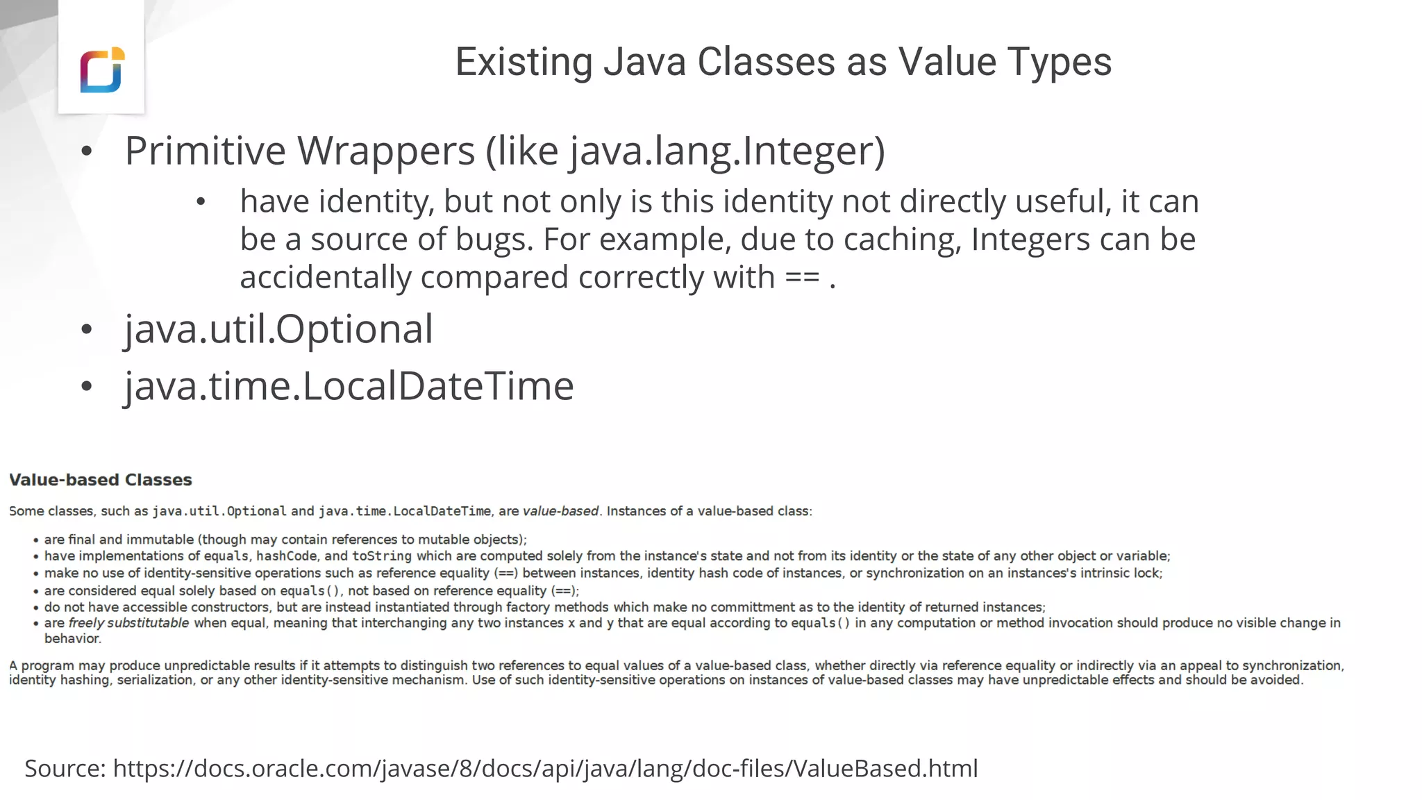 Existing Java Classes as Value Types
• Primitive Wrappers (like java.lang.Integer)
• have identity, but not only is this identity not directly useful, it can
be a source of bugs. For example, due to caching, Integers can be
accidentally compared correctly with == .
• java.util.Optional
• java.time.LocalDateTime
Source: https://docs.oracle.com/javase/8/docs/api/java/lang/doc-files/ValueBased.html
 