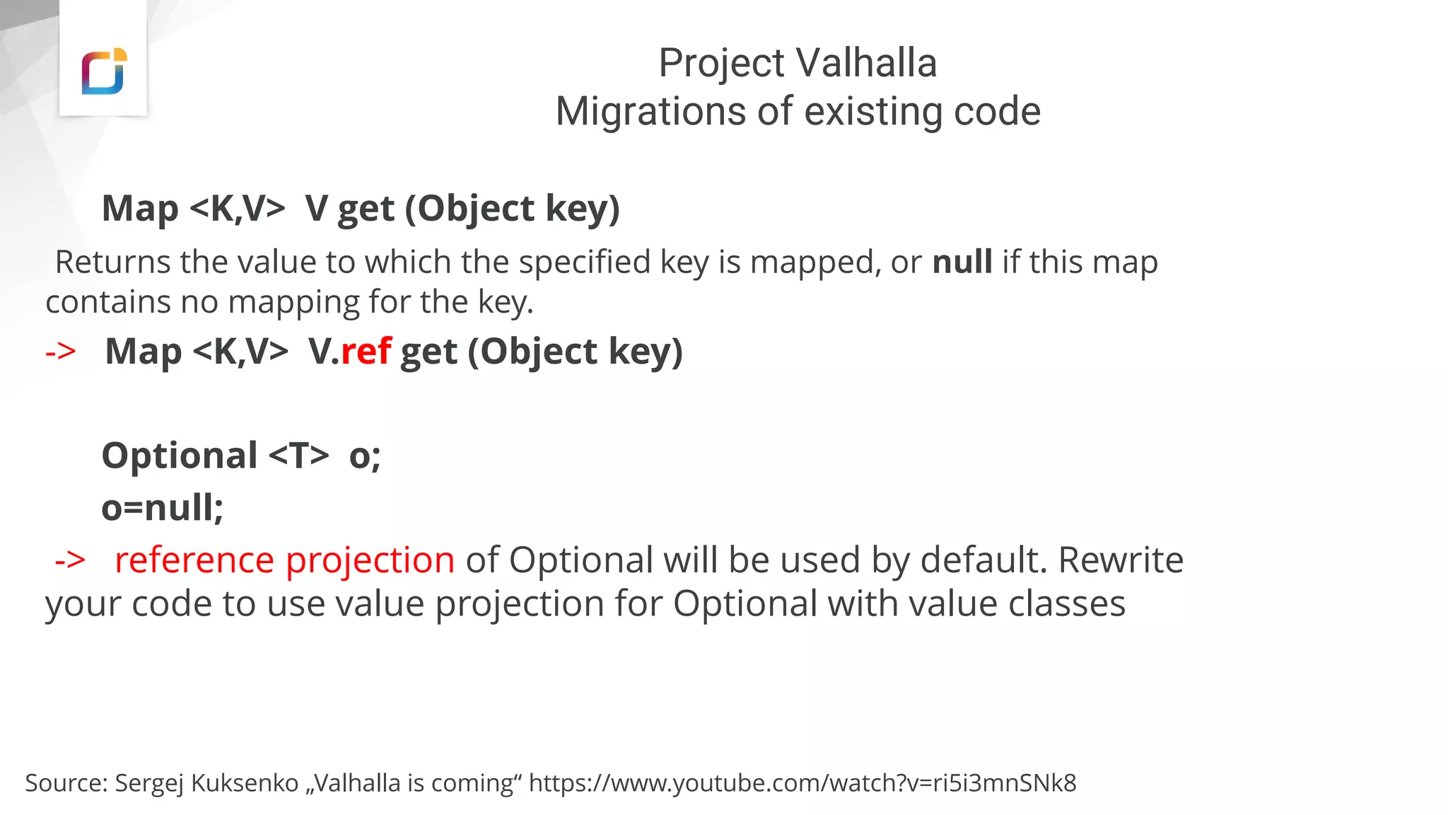 Project Valhalla
Migrations of existing code
Map <K,V> V get (Object key)
Returns the value to which the specified key is mapped, or null if this map
contains no mapping for the key.
-> Map <K,V> V.ref get (Object key)
Optional <T> o;
o=null;
-> reference projection of Optional will be used by default. Rewrite
your code to use value projection for Optional with value classes
Source: Sergej Kuksenko „Valhalla is coming“ https://www.youtube.com/watch?v=ri5i3mnSNk8
 