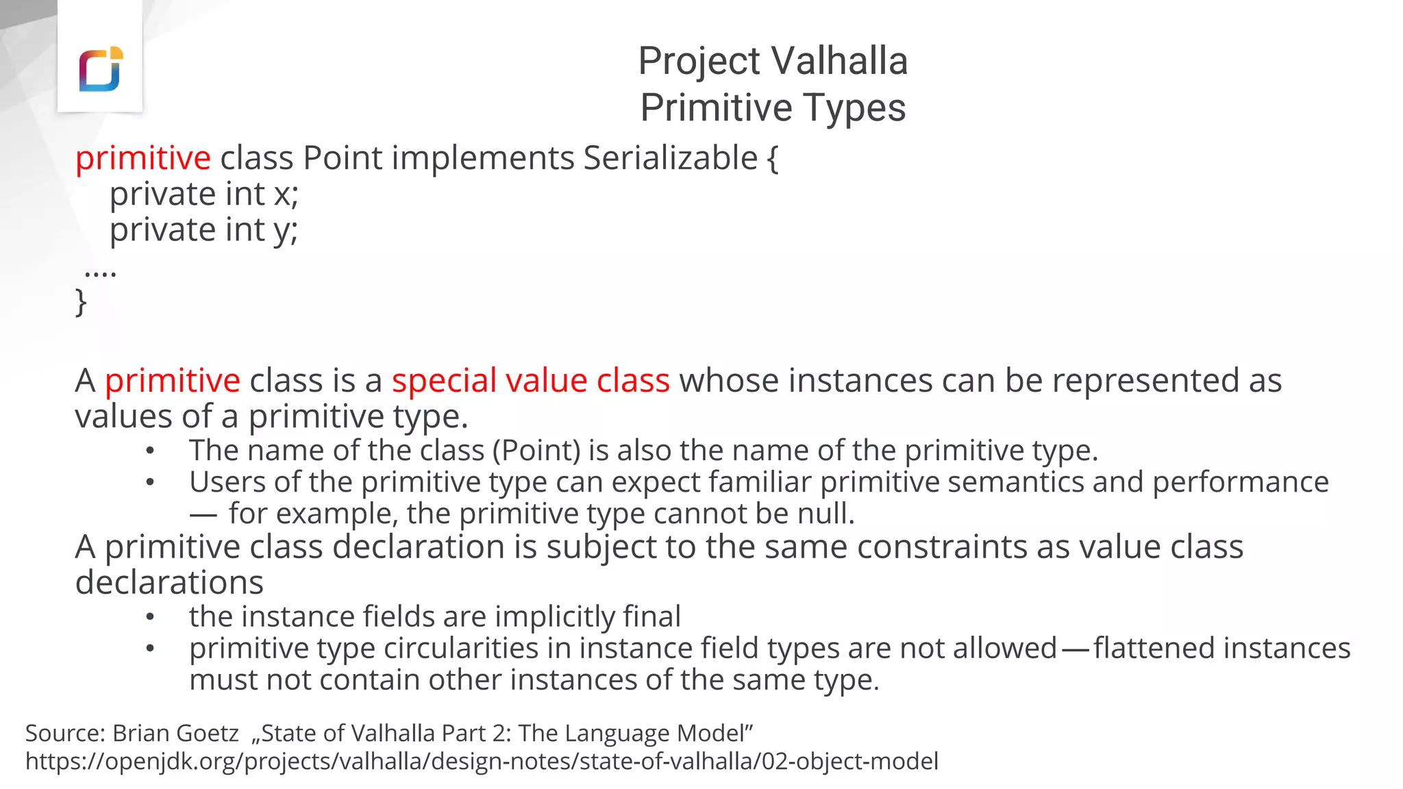 Project Valhalla
Primitive Types
primitive class Point implements Serializable {
private int x;
private int y;
….
}
A primitive class is a special value class whose instances can be represented as
values of a primitive type.
• The name of the class (Point) is also the name of the primitive type.
• Users of the primitive type can expect familiar primitive semantics and performance
— for example, the primitive type cannot be null.
A primitive class declaration is subject to the same constraints as value class
declarations
• the instance fields are implicitly final
• primitive type circularities in instance field types are not allowed—flattened instances
must not contain other instances of the same type.
Source: Brian Goetz „State of Valhalla Part 2: The Language Model”
https://openjdk.org/projects/valhalla/design-notes/state-of-valhalla/02-object-model
 