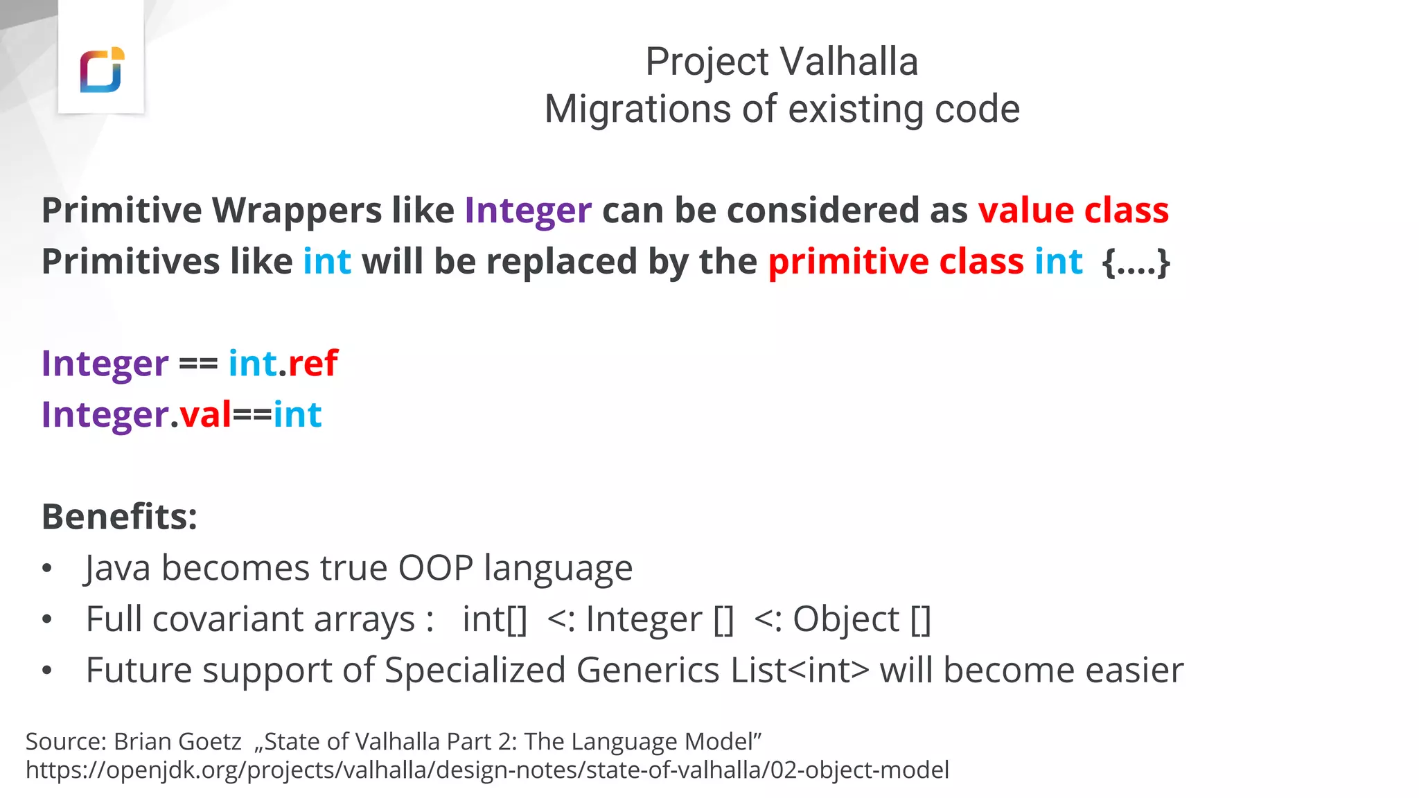 Project Valhalla
Migrations of existing code
Primitive Wrappers like Integer can be considered as value class
Primitives like int will be replaced by the primitive class int {….}
Integer == int.ref
Integer.val==int
Benefits:
• Java becomes true OOP language
• Full covariant arrays : int[] <: Integer [] <: Object []
• Future support of Specialized Generics List<int> will become easier
Source: Brian Goetz „State of Valhalla Part 2: The Language Model”
https://openjdk.org/projects/valhalla/design-notes/state-of-valhalla/02-object-model
 