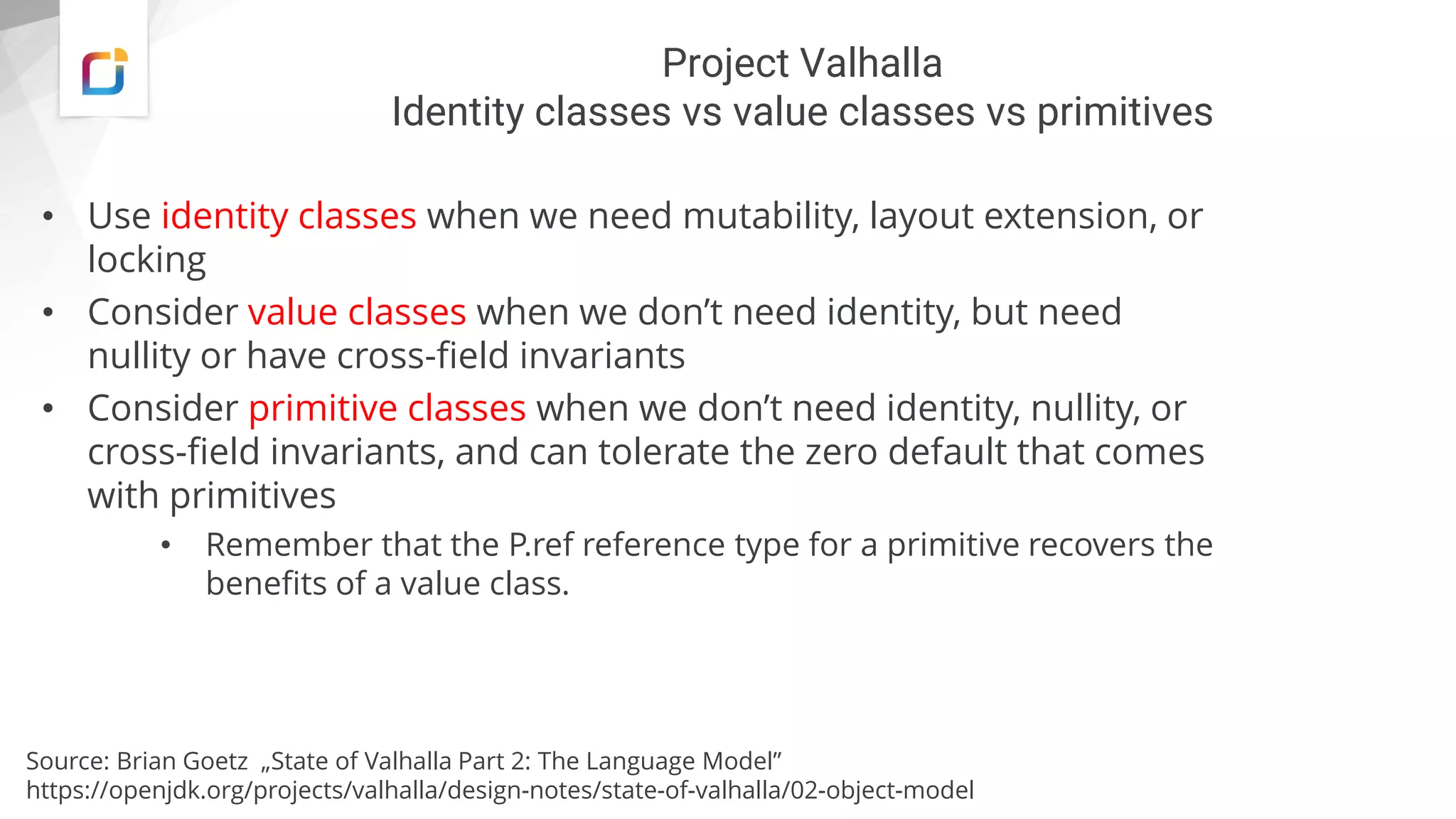 Project Valhalla
Identity classes vs value classes vs primitives
• Use identity classes when we need mutability, layout extension, or
locking
• Consider value classes when we don’t need identity, but need
nullity or have cross-field invariants
• Consider primitive classes when we don’t need identity, nullity, or
cross-field invariants, and can tolerate the zero default that comes
with primitives
• Remember that the P.ref reference type for a primitive recovers the
benefits of a value class.
Source: Brian Goetz „State of Valhalla Part 2: The Language Model”
https://openjdk.org/projects/valhalla/design-notes/state-of-valhalla/02-object-model
 