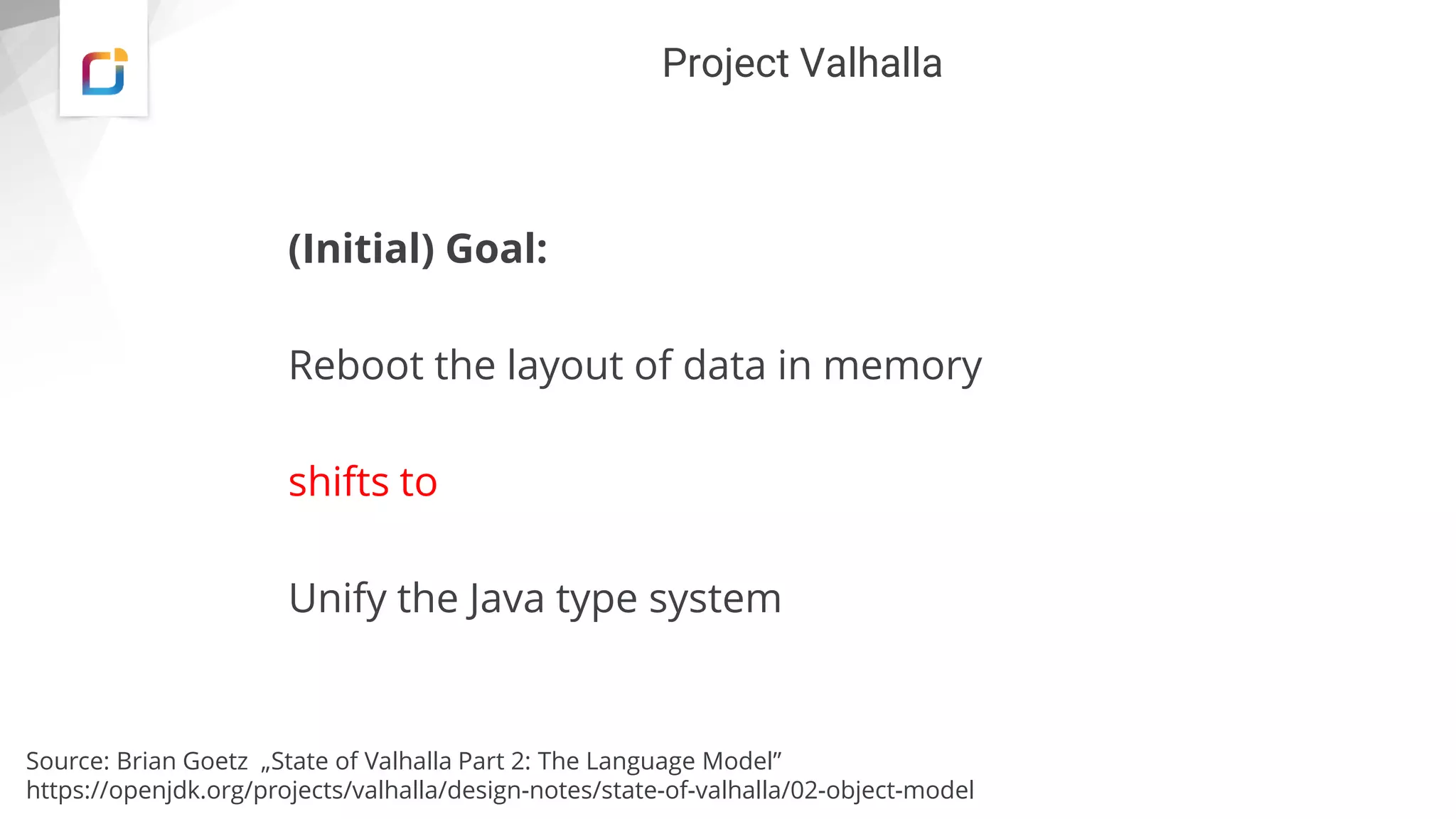 Project Valhalla
(Initial) Goal:
Reboot the layout of data in memory
shifts to
Unify the Java type system
Source: Brian Goetz „State of Valhalla Part 2: The Language Model”
https://openjdk.org/projects/valhalla/design-notes/state-of-valhalla/02-object-model
 