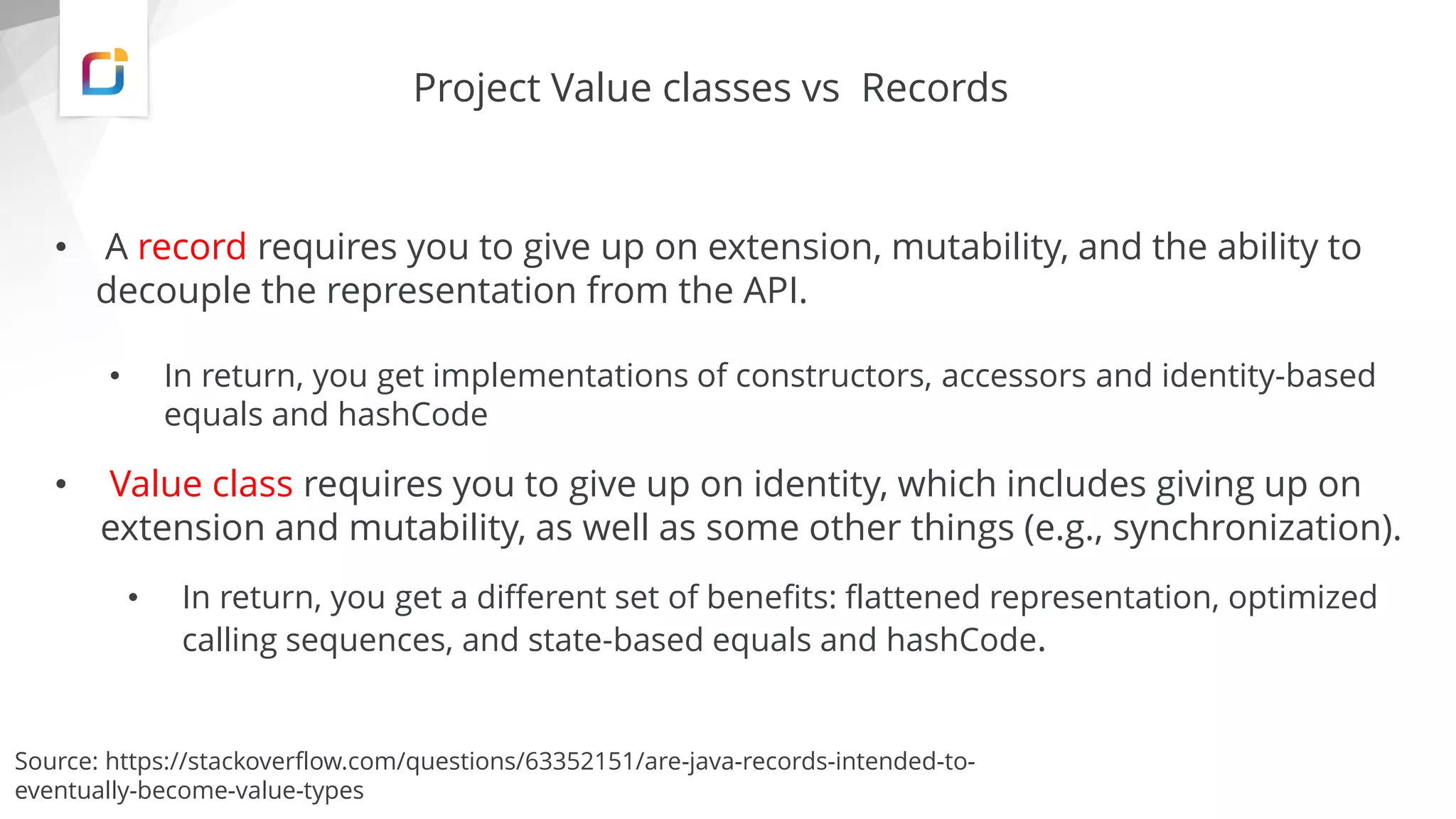 Project Value classes vs Records
• A record requires you to give up on extension, mutability, and the ability to
decouple the representation from the API.
• In return, you get implementations of constructors, accessors and identity-based
equals and hashCode
• Value class requires you to give up on identity, which includes giving up on
extension and mutability, as well as some other things (e.g., synchronization).
• In return, you get a different set of benefits: flattened representation, optimized
calling sequences, and state-based equals and hashCode.
Source: https://stackoverflow.com/questions/63352151/are-java-records-intended-to-
eventually-become-value-types
 