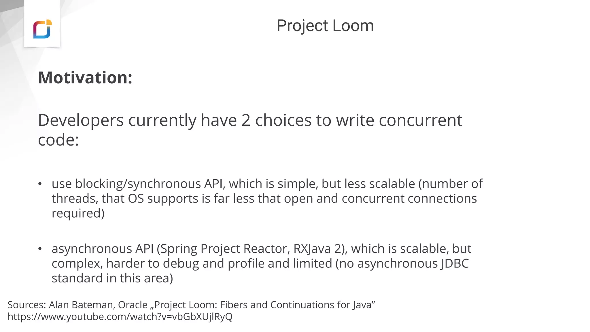 Project Loom
Motivation:
Developers currently have 2 choices to write concurrent
code:
• use blocking/synchronous API, which is simple, but less scalable (number of
threads, that OS supports is far less that open and concurrent connections
required)
• asynchronous API (Spring Project Reactor, RXJava 2), which is scalable, but
complex, harder to debug and profile and limited (no asynchronous JDBC
standard in this area)
Sources: Alan Bateman, Oracle „Project Loom: Fibers and Continuations for Java”
https://www.youtube.com/watch?v=vbGbXUjlRyQ
 