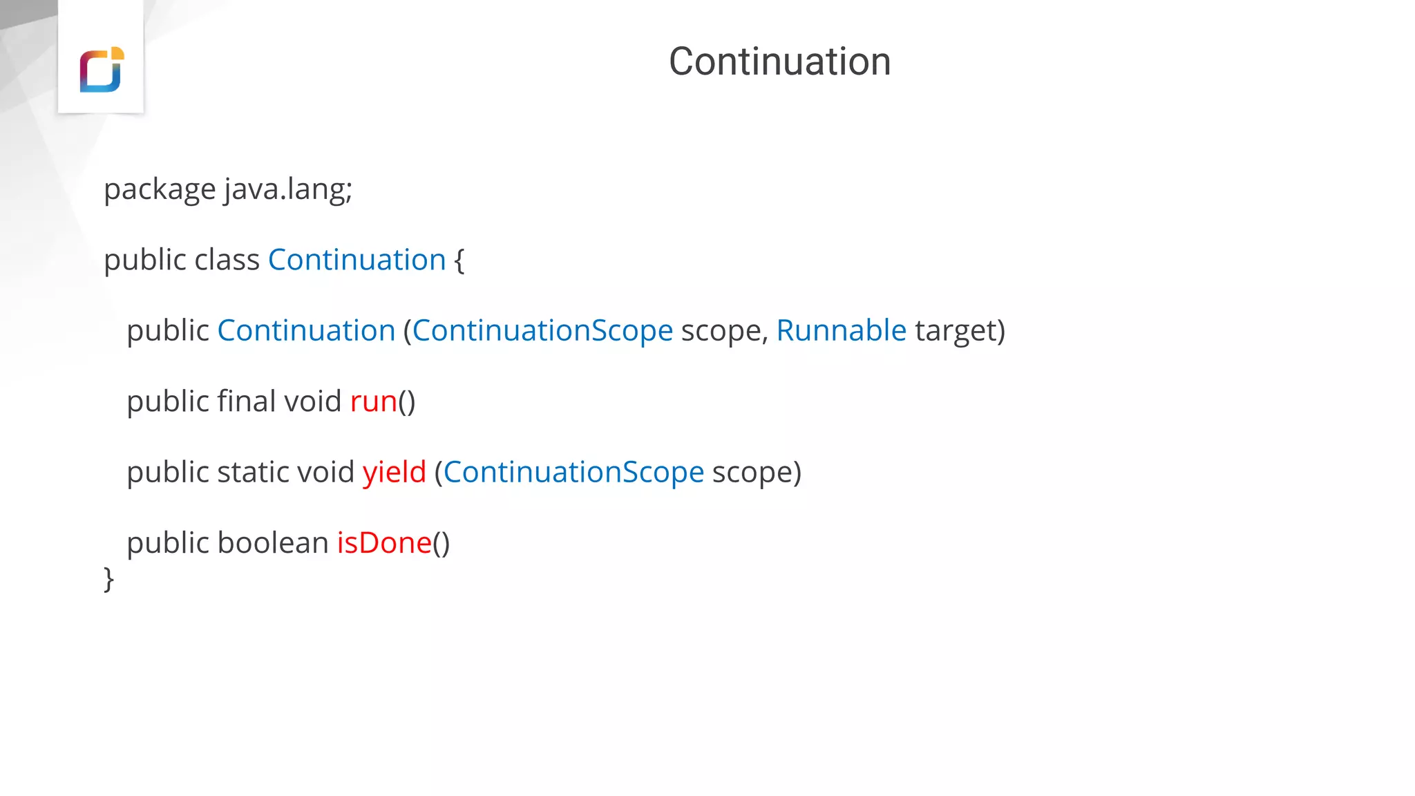 Continuation
package java.lang;
public class Continuation {
public Continuation (ContinuationScope scope, Runnable target)
public final void run()
public static void yield (ContinuationScope scope)
public boolean isDone()
}
 