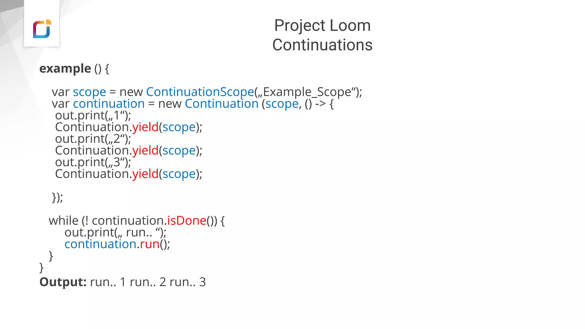 Project Loom
Continuations
example () {
var scope = new ContinuationScope(„Example_Scope“);
var continuation = new Continuation (scope, () -> {
out.print(„1“);
Continuation.yield(scope);
out.print(„2“);
Continuation.yield(scope);
out.print(„3“);
Continuation.yield(scope);
});
while (! continuation.isDone()) {
out.print(„ run.. “);
continuation.run();
}
}
Output: run.. 1 run.. 2 run.. 3
 