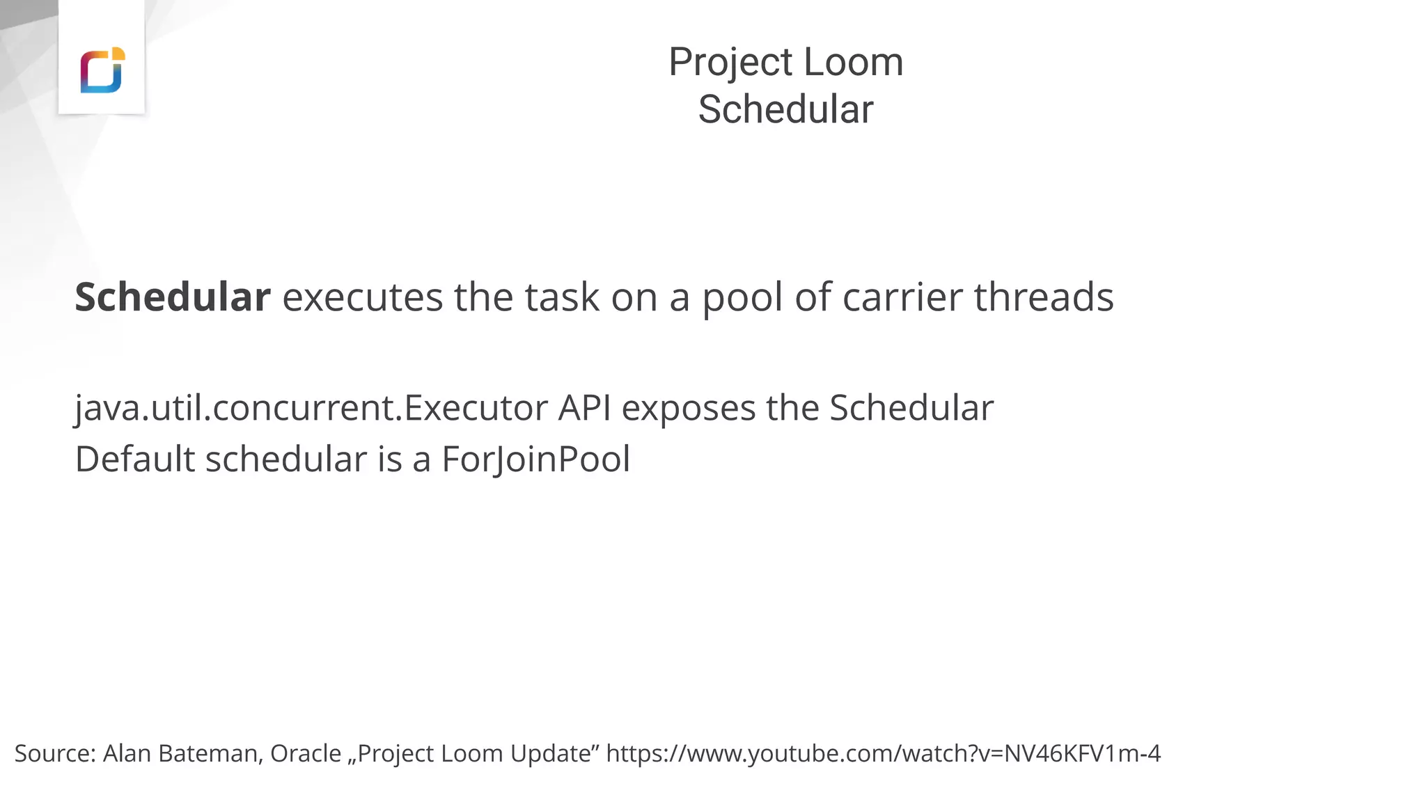 Project Loom
Schedular
Schedular executes the task on a pool of carrier threads
java.util.concurrent.Executor API exposes the Schedular
Default schedular is a ForJoinPool
Source: Alan Bateman, Oracle „Project Loom Update” https://www.youtube.com/watch?v=NV46KFV1m-4
 